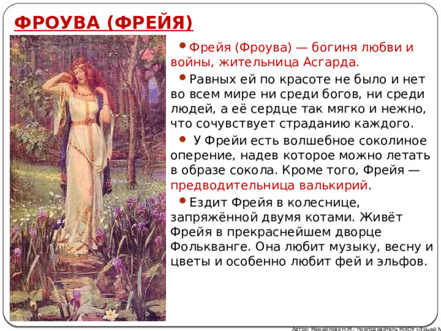 ФРОУВА (ФРЕЙЯ) Фрейя (Фроува) — богиня любви и войны, жительница Асгарда. Равных ей по красоте не было и нет во всем мире ни среди богов, ни среди людей, а её сердце так мягко и нежно, что сочувствует страданию каждого.  У Фрейи есть волшебное соколиное оперение, надев которое можно летать в образе сокола. Кроме того, Фрейя — предводительница валькирий . Ездит Фрейя в колеснице, запряжённой двумя котами. Живёт Фрейя в прекраснейшем дворце Фолькванге. Она любит музыку, весну и цветы и особенно любит фей и эльфов. Автор: Михайлова Н.М.- преподаватель МАОУ «Лицей № 21» 