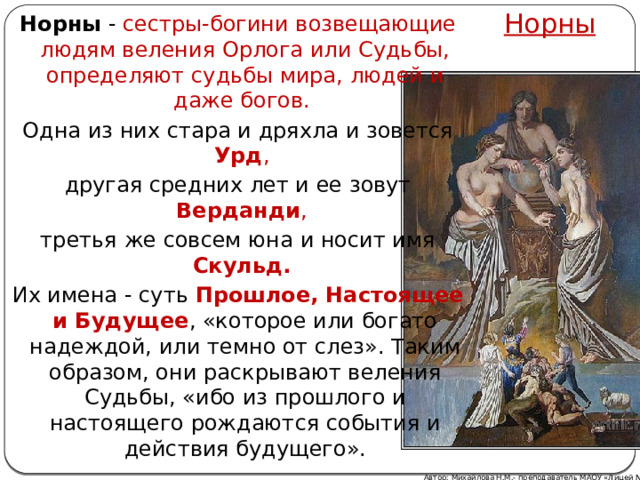Норны Норны - сестры-богини возвещающие людям веления Орлога или Судьбы, определяют судьбы мира, людей и даже богов. Одна из них стара и дряхла и зовется Урд , другая средних лет и ее зовут Верданди , третья же совсем юна и носит имя Скульд.  Их имена - суть Прошлое, Настоящее и Будущее , «которое или богато надеждой, или темно от слез». Таким образом, они раскрывают веления Судьбы, «ибо из прошлого и настоящего рождаются события и действия будущего».   Автор: Михайлова Н.М.- преподаватель МАОУ «Лицей № 21» 