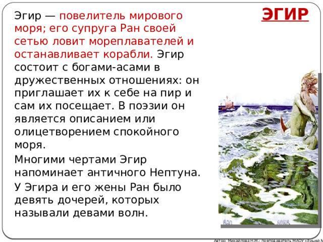 ЭГИР Эгир — повелитель мирового моря; его супруга Ран своей сетью ловит мореплавателей и останавливает корабли. Эгир состоит с богами-асами в дружественных отношениях: он приглашает их к себе на пир и сам их посещает. В поэзии он является описанием или олицетворением спокойного моря. Многими чертами Эгир напоминает античного Нептуна. У Эгира и его жены Ран было девять дочерей, которых называли девами волн. Автор: Михайлова Н.М.- преподаватель МАОУ «Лицей № 21» 