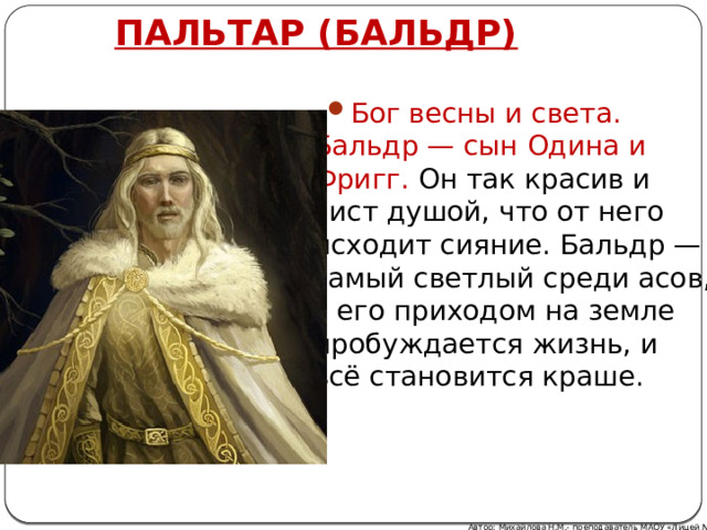 ПАЛЬТАР (БАЛЬДР) Бог весны и света. Бальдр — сын Одина и Фригг. Он так красив и чист душой, что от него исходит сияние. Бальдр — самый светлый среди асов, с его приходом на земле пробуждается жизнь, и всё становится краше. Автор: Михайлова Н.М.- преподаватель МАОУ «Лицей № 21» 