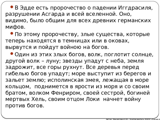 В Эдде есть пророчество о падении Иггдрасиля, разрушении Асгарда и всей вселенной. Оно, видимо, было общим для всех древних германских мифов. По этому пророчеству, злые существа, которые теперь находятся в темницах или в оковах, вырвутся и пойдут войною на богов. Один из этих злых богов, волк, поглотит солнце, другой волк – луну; звезды упадут с неба, земля задрожит, все горы рухнут. Все деревья перед гибелью богов упадут; море выступит из берегов и зальет землю; исполинская змея, лежащая в море кольцом, поднимется в ярости из моря и со своим братом, волком Фенриром, своей сестрой, богиней мертвых Хель, своим отцом Локи начнет войну против богов. Автор: Михайлова Н.М.- преподаватель МАОУ «Лицей № 21» 