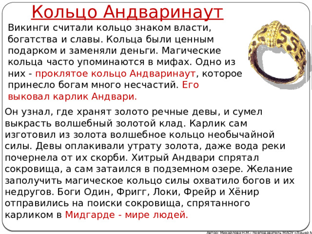 Кольцо Андваринаут   Викинги считали кольцо знаком власти, богатства и славы. Кольца были ценным подарком и заменяли деньги. Магические кольца часто упоминаются в мифах. Одно из них - проклятое кольцо Андваринаут , которое принесло богам много несчастий. Его выковал карлик Андвари. Он узнал, где хранят золото речные девы, и сумел выкрасть волшебный золотой клад. Карлик сам изготовил из золота волшебное кольцо необычайной силы. Девы оплакивали утрату золота, даже вода реки почернела от их скорби. Хитрый Андвари спрятал сокровища, а сам затаился в подземном озере. Желание заполучить магическое кольцо силы охватило богов и их недругов. Боги Один, Фригг, Локи, Фрейр и Хёнир отправились на поиски сокровища, спрятанного карликом в Мидгарде - мире людей. Автор: Михайлова Н.М.- преподаватель МАОУ «Лицей № 21» 