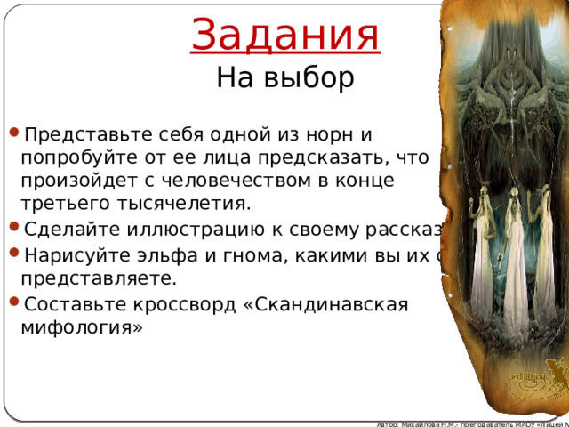 Задания На выбор Представьте себя одной из норн и попробуйте от ее лица предсказать, что произойдет с человечеством в конце третьего тысячелетия. Сделайте иллюстрацию к своему рассказу. Нарисуйте эльфа и гнома, какими вы их себе представляете. Составьте кроссворд «Скандинавская мифология» Автор: Михайлова Н.М.- преподаватель МАОУ «Лицей № 21» 