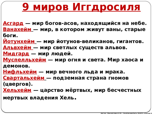9 миров Иггдросиля Асгард  — мир богов-асов, находящийся на небе.  Ванахейм   — мир, в котором живут ваны, старые боги.  Йотунхейм   — мир йотунов-великанов, гигантов.  Альвхейм — мир светлых существ альвов.  Мидгард  — мир людей.  Муспелльхейм  — мир огня и света. Мир хаоса и демонов.  Нифльхейм  — мир вечного льда и мрака.  Свартальхейм   — подземная страна гномов (цвергов).  Хельхейм  — царство мёртвых, мир бесчестных мертвых владения Хель . Автор: Михайлова Н.М.- преподаватель МАОУ «Лицей № 21» 