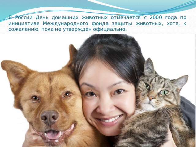 В России День домашних животных отмечается с 2000 года по инициативе Международного фонда защиты животных, хотя, к сожалению, пока не утвержден официально. 