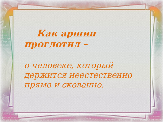  Как аршин проглотил –  о человеке, который держится неестественно прямо и скованно.    