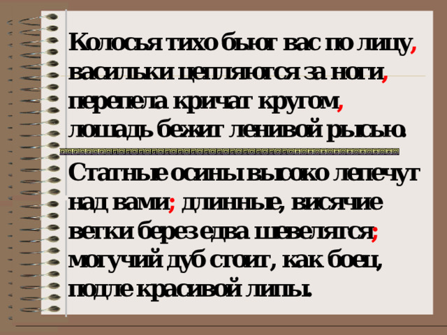Колосья тихо бьют вас по лицу , васильки цепляются за ноги , перепела кричат кругом , лошадь бежит ленивой рысью. Статные осины высоко лепечут над вами ; длинные, висячие ветки берез едва шевелятся ; могучий дуб стоит, как боец, подле красивой липы.   