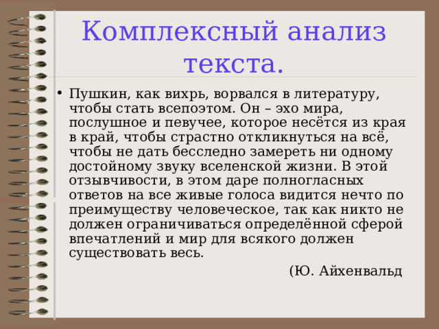 Комплексный анализ текста. Пушкин, как вихрь, ворвался в литературу, чтобы стать всепоэтом. Он – эхо мира, послушное и певучее, которое несётся из края в край, чтобы страстно откликнуться на всё, чтобы не дать бесследно замереть ни одному достойному звуку вселенской жизни. В этой отзывчивости, в этом даре полногласных ответов на все живые голоса видится нечто по преимуществу человеческое, так как никто не должен ограничиваться определённой сферой впечатлений и мир для всякого должен существовать весь.  (Ю. Айхенвальд 