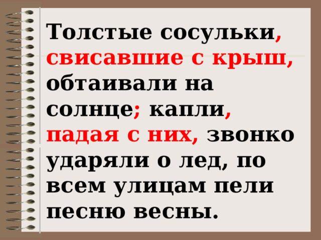 Толстые сосульки , свисавшие с крыш, обтаивали на солнце ; капли , падая с них, звонко ударяли о лед, по всем улицам пели песню весны. (М.Пришвин) 