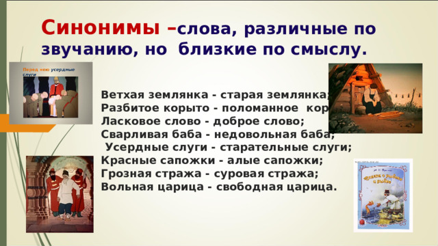 Синонимы – слова, различные по звучанию, но близкие по смыслу. Ветхая землянка - старая землянка; Разбитое корыто - поломанное корыто; Ласковое слово - доброе слово; Сварливая баба - недовольная баба; Усердные слуги - старательные слуги; Красные сапожки - алые сапожки; Грозная стража - суровая стража; Вольная царица - свободная царица. 