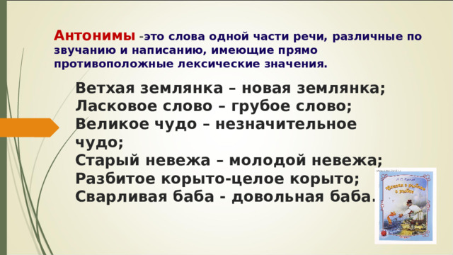 Антонимы - это слова одной части речи, различные по звучанию и написанию, имеющие прямо противоположные лексические значения. Ветхая землянка – новая землянка; Ласковое слово – грубое слово; Великое чудо – незначительное чудо; Старый невежа – молодой невежа; Разбитое корыто-целое корыто; Сварливая баба - довольная баба. 