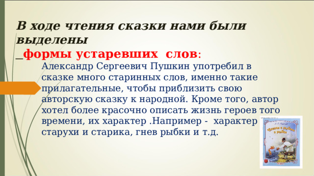 В ходе чтения сказки нами были выделены формы устаревших слов : Александр Сергеевич Пушкин употребил в сказке много старинных слов, именно такие прилагательные, чтобы приблизить свою авторскую сказку к народной. Кроме того, автор хотел более красочно описать жизнь героев того времени, их характер .Например - характер старухи и старика, гнев рыбки и т.д. 