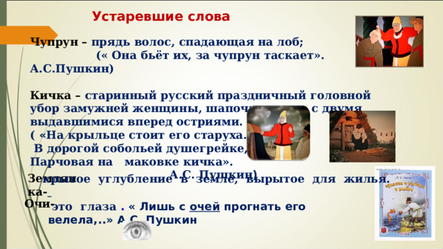 Устаревшие слова Чупрун – прядь волос, спадающая на лоб; (« Она бьёт их, за чупрун таскает». А.С.Пушкин) Кичка – старинный русский праздничный головной убор   замужней женщины, шапочка, часто с двумя выдавшимися вперед остриями. ( « На крыльце стоит его старуха. В дорогой собольей душегрейке, Парчовая на маковке кичка». А.С. Пушкин ) Землянка- крытое углубление в земле, вырытое для жилья. Очи- это глаза . « Лишь с очей прогнать его велела,..» А.С. Пушкин 