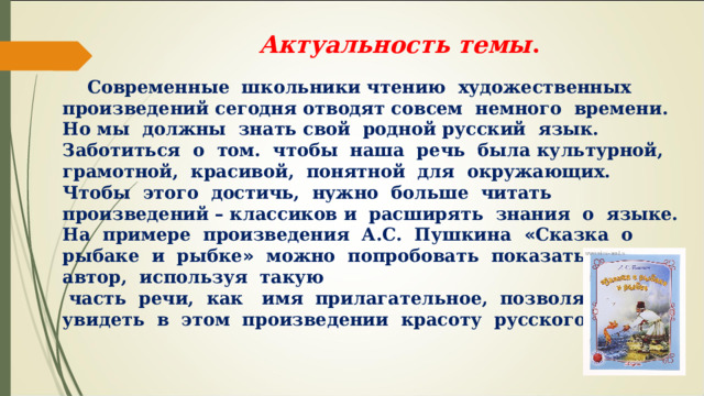  Актуальность темы . Современные школьники чтению художественных произведений сегодня отводят совсем немного времени. Но мы должны знать свой родной русский язык. Заботиться о том. чтобы наша речь была культурной, грамотной, красивой, понятной для окружающих. Чтобы этого достичь, нужно больше читать произведений – классиков и расширять знания о языке. На примере произведения А.С. Пушкина « Сказка о рыбаке и рыбке » можно попробовать показать как автор, используя такую часть речи, как имя прилагательное, позволяет нам увидеть в этом произведении красоту русского языка. 