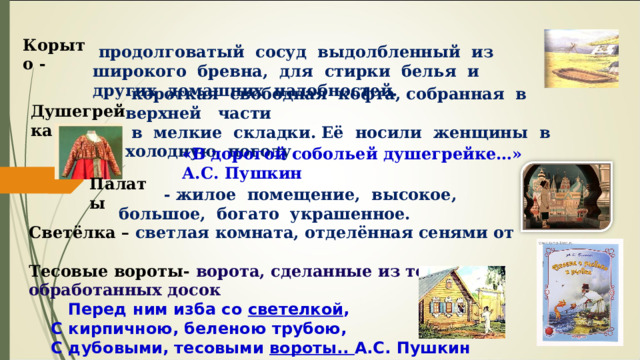 Корыто - продолговатый сосуд выдолбленный из широкого бревна, для стирки белья и других домашних надобностей. короткая свободная кофта, собранная в верхней части в мелкие складки. Её носили женщины в холодную погоду. Душегрейка «В дорогой собольей душегрейке…» А.С. Пушкин Палаты - жилое помещение, высокое, большое, богато украшенное. Светёлка – светлая комната, отделённая сенями от   Тесовые вороты- ворота, сделанные из тонких обработанных досок Перед ним изба со светелкой , С кирпичною, беленою трубою, С дубовыми, тесовыми вороты.. А.С. Пушкин 