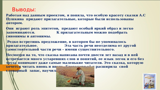 Выводы: Работая над данным проектом, я поняла, что особую красоту сказки А.С Пушкина придают прилагательные, которые были использованы автором. Они играют роль эпитетов, предают особый яркий образ и легко запоминаются. К прилагательным можно подобрать синонимы и антонимы. Редко встретишь предложение, в котором бы не упоминалось прилагательное. Эта часть речи неотделима от другой самостоятельной части речи – имени существительного. Несмотря на то, что сказка написана почти двести лет назад и в ней встречается много устаревших слов и понятий, ее язык легок и его без труда понимают даже самые маленькие читатели. Это сказка, которую хочется читать вновь и вновь. Благодаря её я расширила свой словарный запас, научилась делать выводы. 