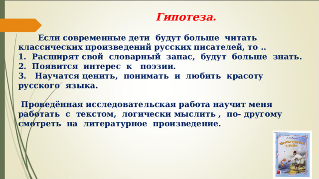  Гипотеза. Если современные дети будут больше читать классических произведений русских писателей, то .. 1. Расширят свой словарный запас, будут больше знать. 2. Появится интерес к поэзии. 3. Научатся ценить, понимать и любить красоту русского языка. Проведённая исследовательская работа научит меня работать с текстом, логически мыслить , по- другому смотреть на литературное произведение. 