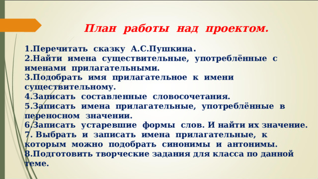  План работы над проектом. Перечитать сказку А.С.Пушкина . Найти имена существительные, употреблённые с именами прилагательными. Подобрать имя прилагательное к имени существительному. Записать составленные словосочетания. Записать имена прилагательные, употреблённые в переносном значении. Записать устаревшие формы слов. И найти их значение. Выбрать и записать имена прилагательные, к которым можно подобрать синонимы и антонимы. Подготовить творческие задания для класса по данной теме. 