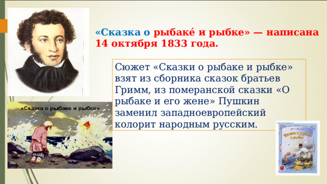 «Сказка о рыбаке́ и рыбке» — написана  14 октября 1833 года. Сюжет «Сказки о рыбаке и рыбке» взят из сборника сказок братьев Гримм, из померанской сказки «О рыбаке и его жене» Пушкин заменил западноевропейский колорит народным русским. 