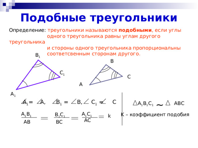 Подобные треугольники Определение: треугольники называются подобными , если углы  одного треугольника равны углам другого треугольника  и стороны одного треугольника пропорциональны  соответсвенным сторонам другого. В 1 В С 1 С А А 1 ~  А 1 = А, В 1 = В, С 1 = С  A 1 B 1 C 1 ABC А 1 С 1 А 1 В 1 K – коэффициент подобия  В 1 С 1 k АС АВ ВС 