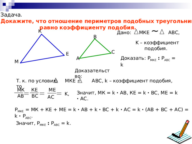 Задача. Докажите, что отношение периметров подобных треугольников  равно коэффициенту подобия. Дано: МКЕ ~  АВС, К B K – коэффициент  подобия. C Е Доказать: Р МКЕ  : Р АВС = k  A М Доказательство: Т. к. по условию МКЕ ~ АВС, k – коэффициент подобия, то МК КЕ МЕ Значит, МК = k ∙ АВ, КЕ = k ∙ ВС, МЕ = k  ∙  АС. K , АВ ВС АС Р МКЕ = МК + КЕ + МЕ = k ∙ АВ + k ∙ ВС + k ∙ АС = k  ∙ (АВ + ВС + АС) = k  ∙  Р АВС . Значит, Р МКЕ  : Р АВС = k . 