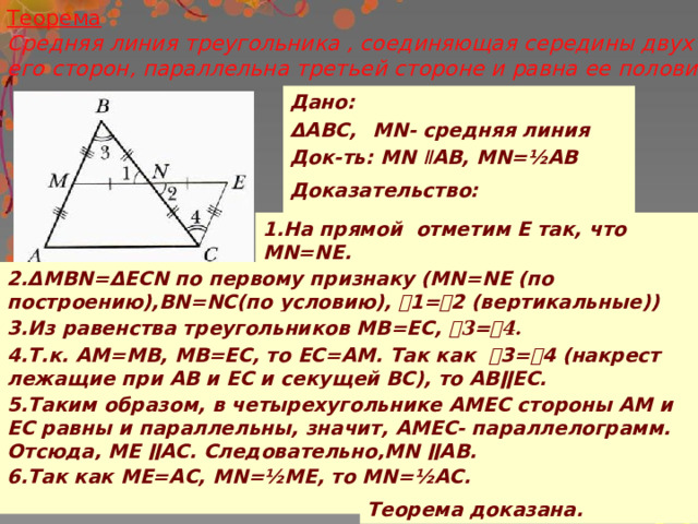 Теорема  Средняя линия треугольника , соединяющая середины двух его сторон, параллельна третьей стороне и равна ее половине Дано: ΔАВС, MN- средняя линия Док-ть: MN ǁ AB, MN=½АВ  Доказательство:  1.На прямой отметим Е так, что MN=NE. 2.ΔMBN=ΔECN по первому признаку (MN=NE (по построению),BN=NC(по условию), ˪1=˪2 (вертикальные)) 3.Из равенства треугольников MB=EC, ˪3=˪4. 4.Т.к. АМ=МВ, МВ=ЕС, то ЕС=АМ. Так как ˪3=˪4 (накрест лежащие при АВ и ЕС и секущей ВС), то АВǁЕС. 5.Таким образом, в четырехугольнике АМЕС стороны АМ и ЕС равны и параллельны, значит, АМЕС- параллелограмм. Отсюда, ME ǁAC. Следовательно,MN ǁAB. 6.Так как МЕ=АС, MN=½ME, то MN=½АС.  Теорема доказана. 