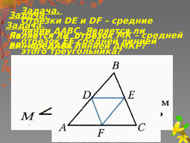 Задача. Отрезки DE и DF – средние линии ΔАВС. Является ли отрезок EF средней линией этого треугольника? Задача.  Является ли отрезок МК – средней линией ΔАВС?  Задача.  Является ли отрезок  EF – средней линией ΔМКР? 