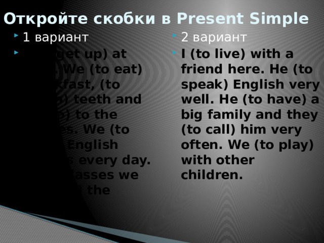 Откройте скобки в Present Simple 1 вариант I (to get up) at 7.30. We (to eat) breakfast, (to brush) teeth and (to go) to the classes. We (to have) English classes every day. After classes we (to play) the games. 2 вариант I (to live) with a friend here. He (to speak) English very well. He (to have) a big family and they (to call) him very often. We (to play) with other children. 