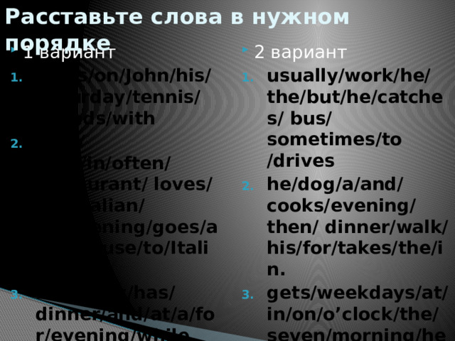 Расставьте слова в нужном порядке 1 вариант 2 вариант plays/on/John/his/ Saturday/tennis/ friends/with Billy/ food/in/often/ restaurant/ loves/the/Italian/ he/evening/goes/an/because/to/Italian. she/relax/has/ dinner/and/at/a/for/evening/while usually/work/he/ the/but/he/catches/ bus/ sometimes/to /drives he/dog/a/and/cooks/evening/then/ dinner/walk/his/for/takes/the/in. gets/weekdays/at/in/on/o’clock/the/ seven/morning/he/ up 
