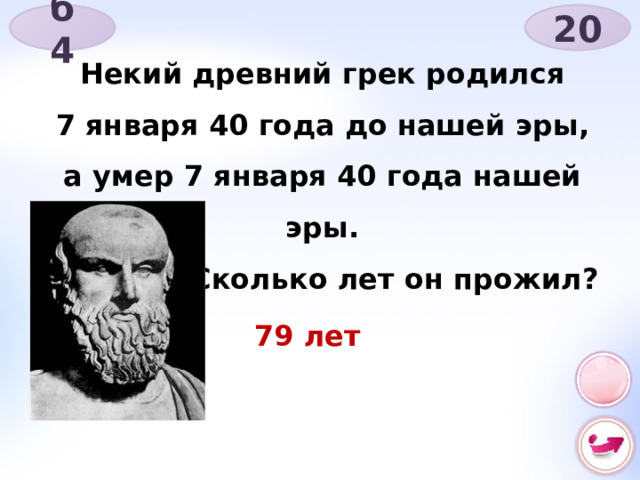20 б 4 Некий древний грек родился 7 января 40 года до нашей эры, а умер 7 января 40 года нашей эры.  Сколько лет он прожил? 79 лет 