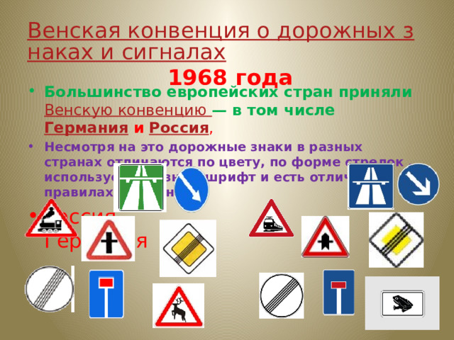 Венская конвенция о дорожных знаках и сигналах  1968 года Большинство европейских стран приняли Венскую конвенцию — в том числе  Германия и  Россия , Несмотря на это дорожные знаки в разных странах отличаются по цвету, по форме стрелок , используется разный шрифт и есть отличия в правилах движения. Россия Германия 