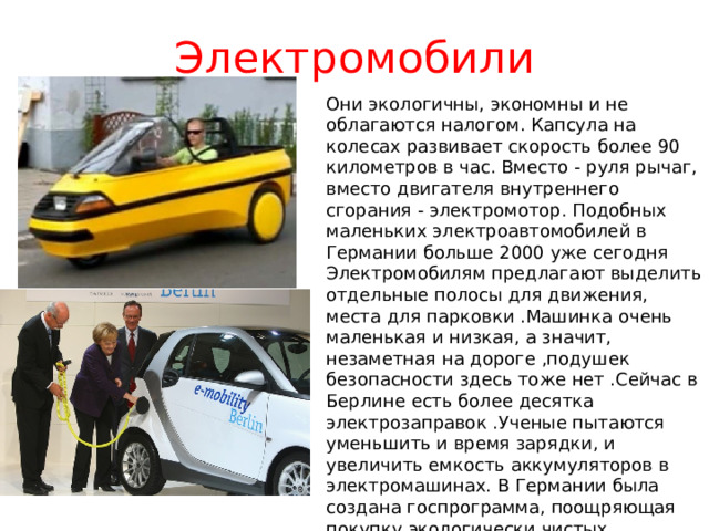 Электромобили Они экологичны, экономны и не облагаются налогом. Капсула на колесах развивает скорость более 90 километров в час. Вместо - руля рычаг, вместо двигателя внутреннего сгорания - электромотор. Подобных маленьких электроавтомобилей в Германии больше 2000 уже сегодня Электромобилям предлагают выделить отдельные полосы для движения, места для парковки .Машинка очень маленькая и низкая, а значит, незаметная на дороге ,подушек безопасности здесь тоже нет .Сейчас в Берлине есть более десятка электрозаправок .Ученые пытаются уменьшить и время зарядки, и увеличить емкость аккумуляторов в электромашинах. В Германии была создана госпрограмма, поощряющая покупку экологически чистых автомобилей — каждому, кто покупал электромобиль, власти компенсировали часть средств 