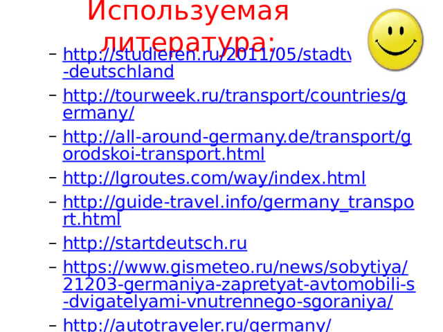 Используемая литература:   http://studieren.ru/2011/05/stadtverkehr-deutschland http://tourweek.ru/transport/countries/germany/ http://all-around-germany.de/transport/gorodskoi-transport.html http://lgroutes.com/way/index.html http://guide-travel.info/germany_transport.html http://startdeutsch.ru https://www.gismeteo.ru/news/sobytiya/21203-germaniya-zapretyat-avtomobili-s-dvigatelyami-vnutrennego-sgoraniya/ http://autotraveler.ru/germany/ http://lifeistgut.com/pravila-dorozhnogo-dvizheniya-v-germanii/ http://studieren.ru/2011/05/stadtverkehr-deutschland http://tourweek.ru/transport/countries/germany/ http://all-around-germany.de/transport/gorodskoi-transport.html http://lgroutes.com/way/index.html http://guide-travel.info/germany_transport.html http://startdeutsch.ru https://www.gismeteo.ru/news/sobytiya/21203-germaniya-zapretyat-avtomobili-s-dvigatelyami-vnutrennego-sgoraniya/ http://autotraveler.ru/germany/ http://lifeistgut.com/pravila-dorozhnogo-dvizheniya-v-germanii/  