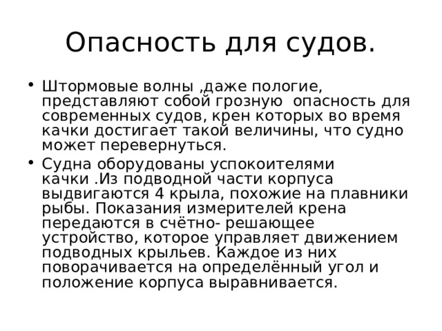Опасность для судов. Штормовые волны ,даже пологие, представляют собой грозную опасность для современных судов, крен которых во время качки достигает такой величины, что судно может перевернуться. Судна оборудованы успокоителями качки .Из подводной части корпуса выдвигаются 4 крыла, похожие на плавники рыбы. Показания измерителей крена передаются в счётно- решающее устройство, которое управляет движением подводных крыльев. Каждое из них поворачивается на определённый угол и положение корпуса выравнивается. 