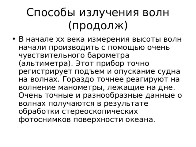 Способы излучения волн (продолж) В начале хх века измерения высоты волн начали производить с помощью очень чувствительного барометра (альтиметра). Этот прибор точно регистрирует подъем и опускание судна на волнах. Гораздо точнее реагируют на волнение манометры, лежащие на дне. Очень точные и разнообразные данные о волнах получаются в результате обработки стереоскопических фотоснимков поверхности океана. 