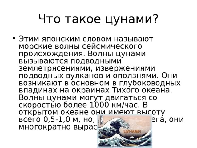 Что такое цунами? Этим японским словом называют морские волны сейсмического происхождения. Волны цунами вызываются подводными землетрясениями, извержениями подводных вулканов и оползнями. Они возникают в основном в глубоководных впадинах на окраинах Тихого океана. Волны цунами могут двигаться со скоростью более 1000 км/час. В открытом океане они имеют высоту всего 0,5-1,0 м, но, достигая берега, они многократно вырастают. 