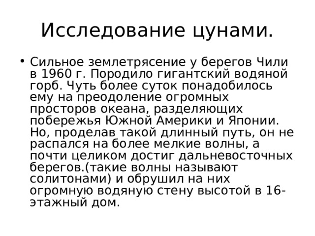 Исследование цунами. Сильное землетрясение у берегов Чили в 1960 г. Породило гигантский водяной горб. Чуть более суток понадобилось ему на преодоление огромных просторов океана, разделяющих побережья Южной Америки и Японии. Но, проделав такой длинный путь, он не распался на более мелкие волны, а почти целиком достиг дальневосточных берегов.(такие волны называют солитонами) и обрушил на них огромную водяную стену высотой в 16-этажный дом. 