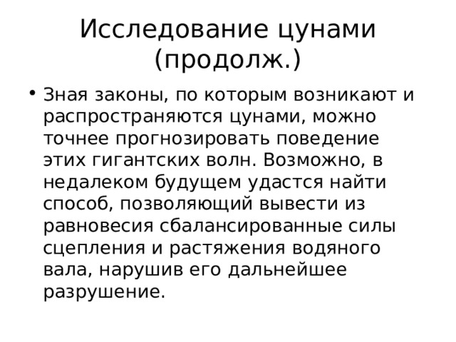 Исследование цунами (продолж.) Зная законы, по которым возникают и распространяются цунами, можно точнее прогнозировать поведение этих гигантских волн. Возможно, в недалеком будущем удастся найти способ, позволяющий вывести из равновесия сбалансированные силы сцепления и растяжения водяного вала, нарушив его дальнейшее разрушение. 
