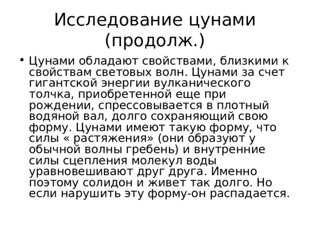 Исследование цунами (продолж.) Цунами обладают свойствами, близкими к свойствам световых волн. Цунами за счет гигантской энергии вулканического толчка, приобретенной еще при рождении, спрессовывается в плотный водяной вал, долго сохраняющий свою форму. Цунами имеют такую форму, что силы « растяжения» (они образуют у обычной волны гребень) и внутренние силы сцепления молекул воды уравновешивают друг друга. Именно поэтому солидон и живет так долго. Но если нарушить эту форму-он распадается. 