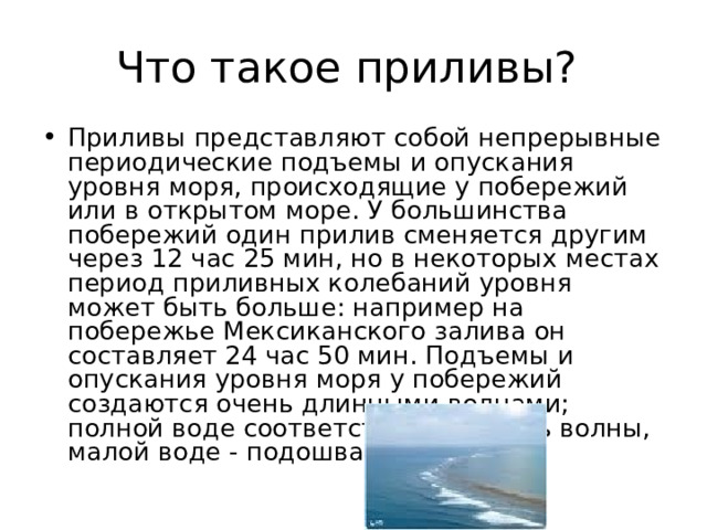 Что такое приливы? Приливы представляют собой непрерывные периодические подъемы и опускания уровня моря, происходящие у побережий или в открытом море. У большинства побережий один прилив сменяется другим через 12 час 25 мин, но в некоторых местах период приливных колебаний уровня может быть больше: например на побережье Мексиканского залива он составляет 24 час 50 мин. Подъемы и опускания уровня моря у побережий создаются очень длинными волнами; полной воде соответствует гребень волны, малой воде - подошва волны. 