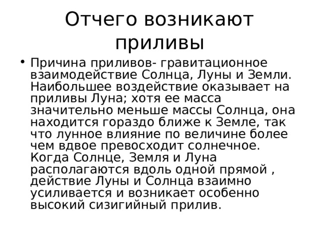 Отчего возникают приливы Причина приливов- гравитационное взаимодействие Солнца, Луны и Земли. Наибольшее воздействие оказывает на приливы Луна; хотя ее масса значительно меньше массы Солнца, она находится гораздо ближе к Земле, так что лунное влияние по величине более чем вдвое превосходит солнечное. Когда Солнце, Земля и Луна располагаются вдоль одной прямой , действие Луны и Солнца взаимно усиливается и возникает особенно высокий сизигийный прилив. 
