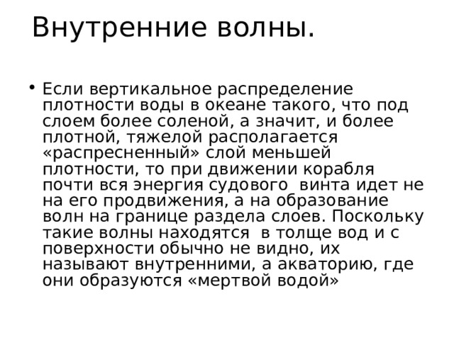 Внутренние волны. Если вертикальное распределение плотности воды в океане такого, что под слоем более соленой, а значит, и более плотной, тяжелой располагается «распресненный» слой меньшей плотности, то при движении корабля почти вся энергия судового винта идет не на его продвижения, а на образование волн на границе раздела слоев. Поскольку такие волны находятся в толще вод и с поверхности обычно не видно, их называют внутренними, а акваторию, где они образуются «мертвой водой» 