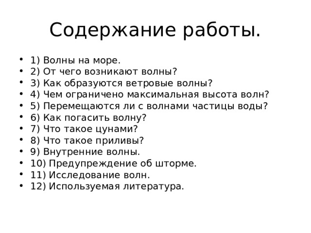 Содержание работы. 1) Волны на море. 2) От чего возникают волны? 3) Как образуются ветровые волны? 4) Чем ограничено максимальная высота волн? 5) Перемещаются ли с волнами частицы воды? 6) Как погасить волну? 7) Что такое цунами? 8) Что такое приливы? 9) Внутренние волны. 10) Предупреждение об шторме. 11) Исследование волн. 12) Используемая литература. 