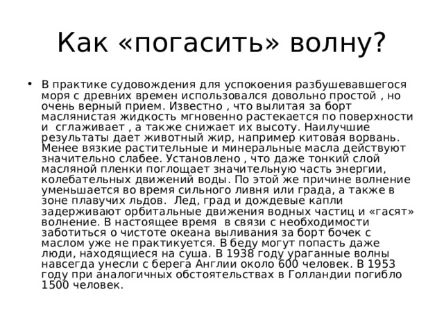 Как «погасить» волну? В практике судовождения для успокоения разбушевавшегося моря с древних времен использовался довольно простой , но очень верный прием. Известно , что вылитая за борт маслянистая жидкость мгновенно растекается по поверхности и сглаживает , а также снижает их высоту. Наилучшие результаты дает животный жир, например китовая ворвань. Менее вязкие растительные и минеральные масла действуют значительно слабее. Установлено , что даже тонкий слой масляной пленки поглощает значительную часть энергии, колебательных движений воды. По этой же причине волнение уменьшается во время сильного ливня или града, а также в зоне плавучих льдов. Лед, град и дождевые капли задерживают орбитальные движения водных частиц и «гасят» волнение. В настоящее время в связи с необходимости заботиться о чистоте океана выливания за борт бочек с маслом уже не практикуется. В беду могут попасть даже люди, находящиеся на суша. В 1938 году ураганные волны навсегда унесли с берега Англии около 600 человек. В 1953 году при аналогичных обстоятельствах в Голландии погибло 1500 человек. 