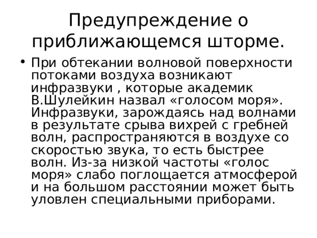Предупреждение о приближающемся шторме. При обтекании волновой поверхности потоками воздуха возникают инфразвуки , которые академик В.Шулейкин назвал «голосом моря». Инфразвуки, зарождаясь над волнами в результате срыва вихрей с гребней волн, распространяются в воздухе со скоростью звука, то есть быстрее волн. Из-за низкой частоты «голос моря» слабо поглощается атмосферой и на большом расстоянии может быть уловлен специальными приборами.  