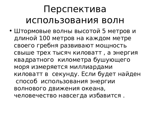 Перспектива использования волн Штормовые волны высотой 5 метров и длиной 100 метров на каждом метре своего гребня развивают мощность свыше трех тысяч киловатт , а энергия квадратного километра бушующего моря измеряется миллиардами киловатт в секунду. Если будет найден способ использования энергии волнового движения океана, человечество навсегда избавится . 
