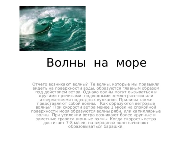 Волны на море Отчего возникают волны? Те волны, которые мы привыкли видеть на поверхности воды, образуются главным образом под действием ветра. Однако волны могут вызываться и другими причинами: подводными землетрясения или извержениями подводных вулканов. Приливы также представляют собой волны. Как образуются ветровые волны? При скорости ветра менее 1 м/сек на спокойной поверхности моря образуются волны ряби, или капиллярные волны. При усилении ветра возникают более крупные и заметные гравитационные волны. Когда скорость ветра достигает 7-8 м/сек, на вершинах волн начинают образовываться барашки.  