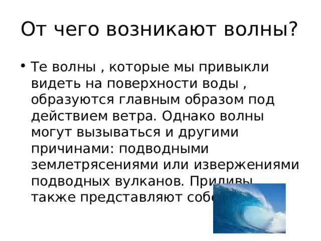 От чего возникают волны? Те волны , которые мы привыкли видеть на поверхности воды , образуются главным образом под действием ветра. Однако волны могут вызываться и другими причинами: подводными землетрясениями или извержениями подводных вулканов. Приливы также представляют собой волны. 