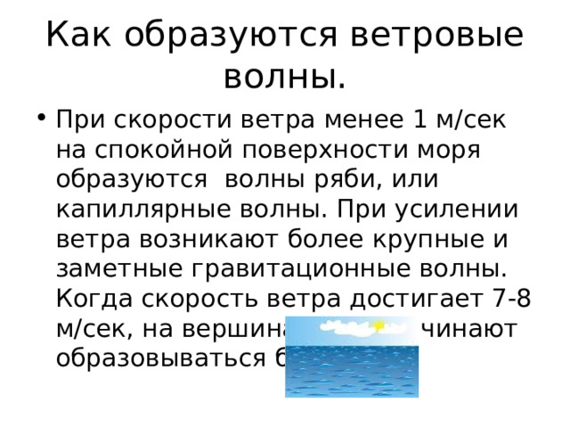 Как образуются ветровые волны. При скорости ветра менее 1 м/сек на спокойной поверхности моря образуются волны ряби, или капиллярные волны. При усилении ветра возникают более крупные и заметные гравитационные волны. Когда скорость ветра достигает 7-8 м/сек, на вершинах волн начинают образовываться барашки. 