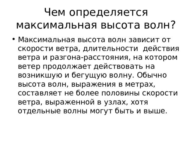 Чем определяется максимальная высота волн? Максимальная высота волн зависит от скорости ветра, длительности действия ветра и разгона-расстояния, на котором ветер продолжает действовать на возникшую и бегущую волну. Обычно высота волн, выражения в метрах, составляет не более половины скорости ветра, выраженной в узлах, хотя отдельные волны могут быть и выше. 